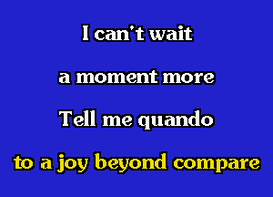 I can't wait
a moment more
Tell me quando

to a joy beyond compare