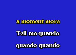 a moment more

Tell me quando

quando quando