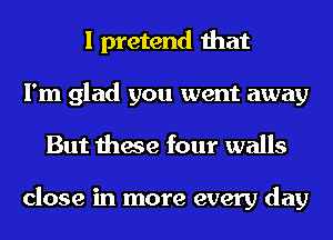 I pretend that
I'm glad you went away
But these four walls

close in more every day