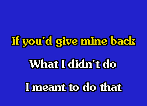 if you'd give mine back

What I didn't do

I meant to do ihat