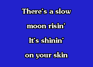 There's a slow
moon risin'

It's shinin'

on your skin