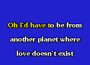 0h I'd have to be from
another planet where

love doesn't exist