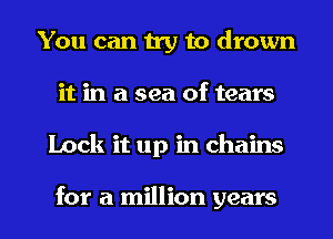 You can try to drown
it in a sea of tears
Lock it up in chains

for a million years