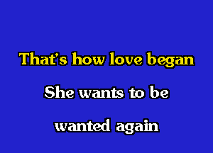 That's how love began

She wants to be

wanted again