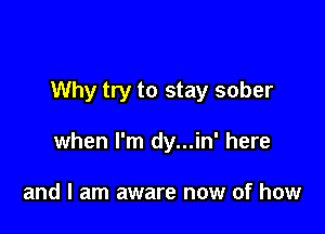 Why try to stay sober

when I'm dy...in' here

and I am aware now of how