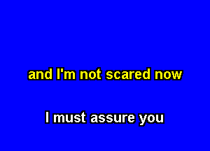 and I'm not scared now

I must assure you