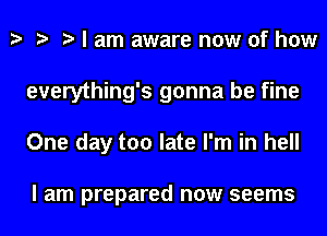 I am aware now of how
everything's gonna be fine
One day too late I'm in hell

I am prepared now seems