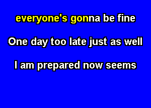 everyone's gonna be fine

One day too late just as well

I am prepared now seems