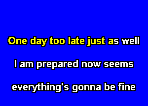 One day too late just as well
I am prepared now seems

everything's gonna be fine