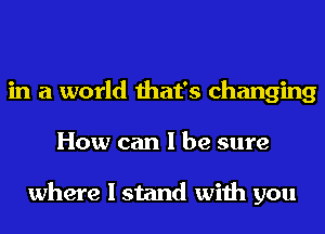 in a world that's changing
How can I be sure

where I stand with you