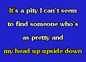 It's a pity I can't seem
to find someone who's
as pretty and

my head up upside down