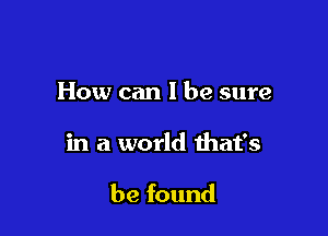 How can I be sure

in a world ihat's

be found