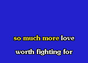 so much more love

worth fighting for