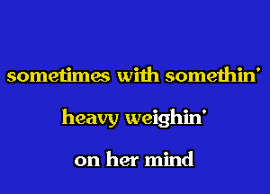 sometimes with somethin'
heavy weighin'

on her mind