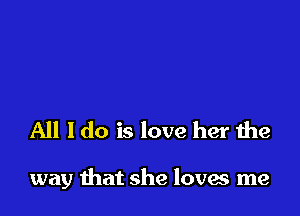 All I do is love her the

way that she loves me