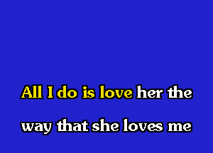 All I do is love her the

way that she loves me