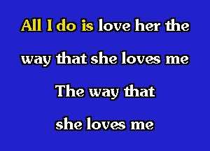 All I do is love her the

way that she loves me
The way that

she loves me