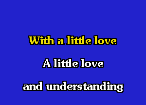 With a litde love
A little love

and understanding