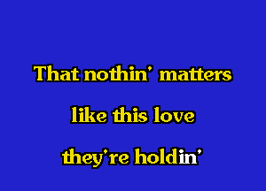 That nothin' matters

like this love

they're holdin'