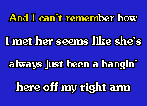 And I can't remember how

I met her seems like she's

always just been a hangin'

here off my right arm