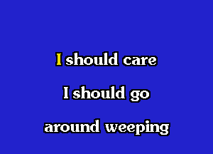 Ishould care

I should go

around weeping