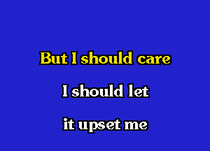 But I should care

I should let

it upset me