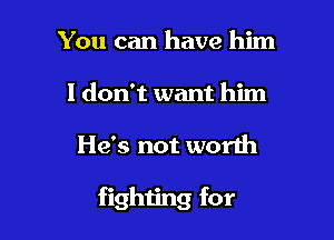 You can have him
I don't want him

He's not worth

fighting for