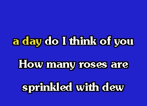 a day do I think of you
How many roses are

sprinkled with dew