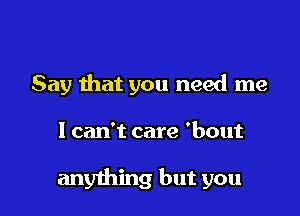 Say that you need me

1 can't care 'bout

anything but you