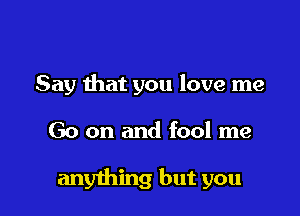 Say that you love me

Go on and fool me

anything but you