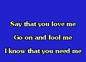 Say that you love me
Go on and fool me

I know that you need me