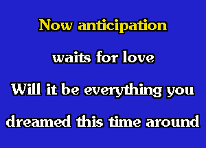 Now anticipation
waits for love
Will it be everything you

dreamed this time around