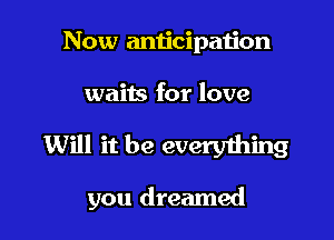 Now anticipation
waits for love

Will it be everything

you dreamed