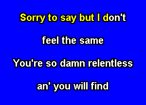 Sorry to say but I don't

feel the same
You're so damn relentless

an' you will find