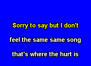 Sorry to say but I don't

feel the same same song

that's where the hurt is