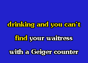 drinking and you can't
find your waitress

with a Geiger counter