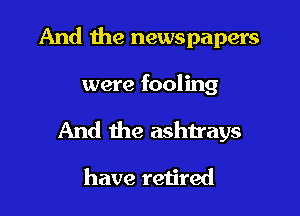 And the newspapers
were fooling

And the ashtrays

have retired