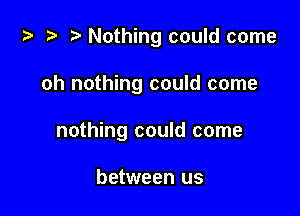 ta i? r) Nothing could come

oh nothing could come

nothing could come

between us