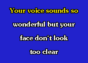 Your voice sounds so

wonderful but your

face don't look

too clear