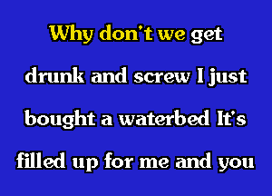 Why don't we get
drunk and screw ljust
bought a waterbed It's

filled up for me and you