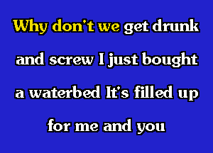 Why don't we get drunk

and screw I just bought
a waterbed It's filled up

for me and you