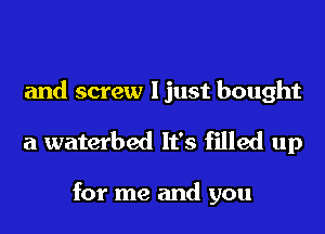 and screw I just bought
a waterbed It's filled up

for me and you