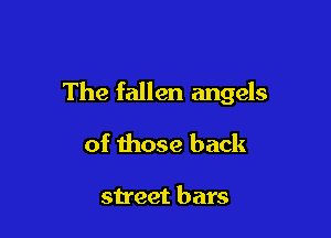 The fallen angels

of those back

street bars