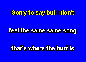 Sorry to say but I don't

feel the same same song

that's where the hurt is