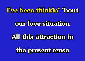 I've been thinkin' 'bout

our love situation
All this attraction in

the present tense