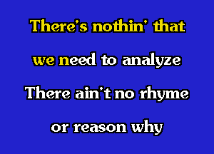 There's nothin' that
we need to analyze
There ain't no rhyme

or reason why