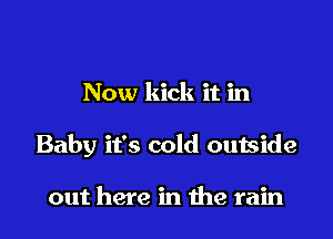 Now kick it in

Baby it's cold outside

out here in me rain