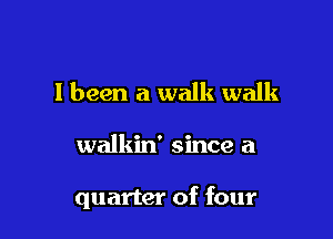 I been a walk walk

walkin' since a

quarter of four