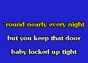 'round nearly every night
but you keep that door

baby locked up tight