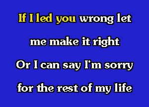 If I led you wrong let
me make it right
Or I can say I'm sorry

for the rest of my life